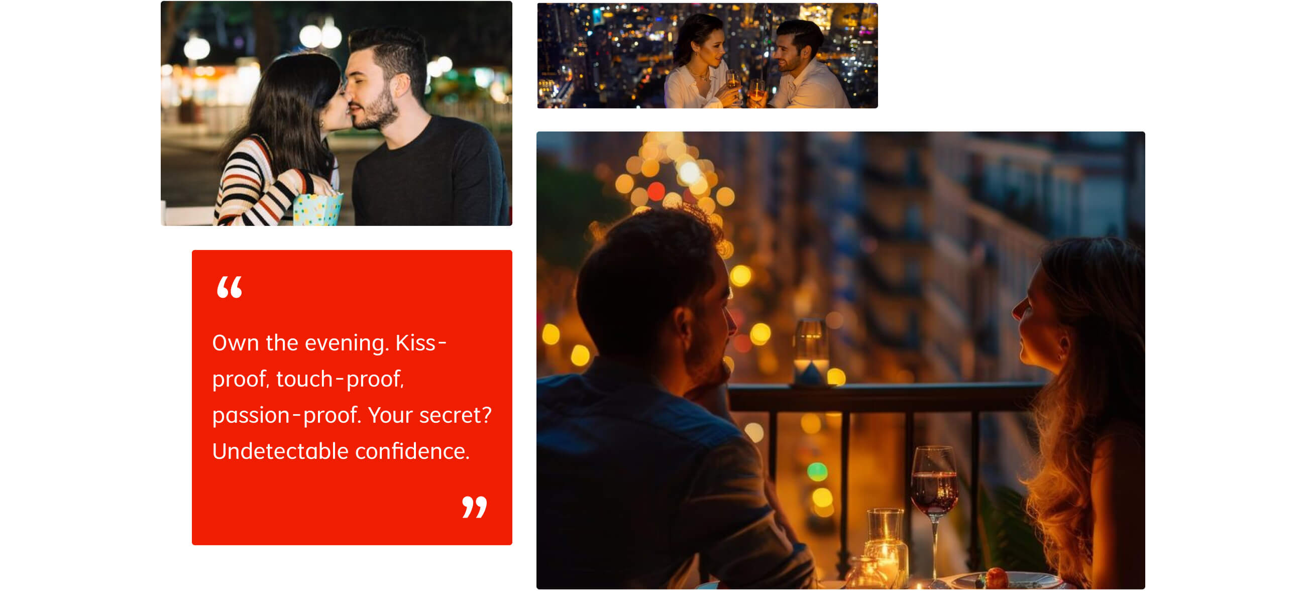 Own the evening. Kiss-proof, touch-proof, passion-proof. Your secret? Undetectable confidence.